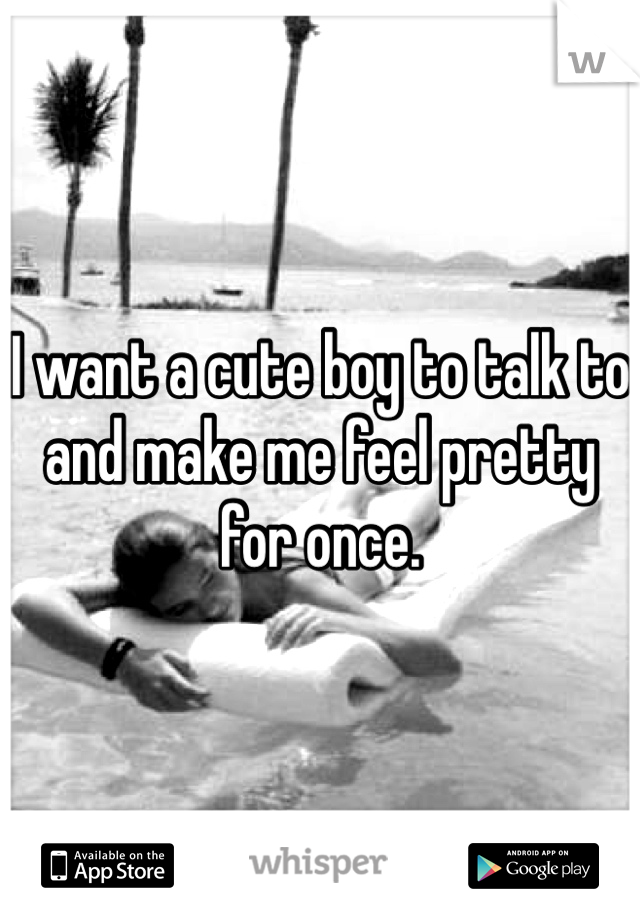 I want a cute boy to talk to and make me feel pretty for once.
