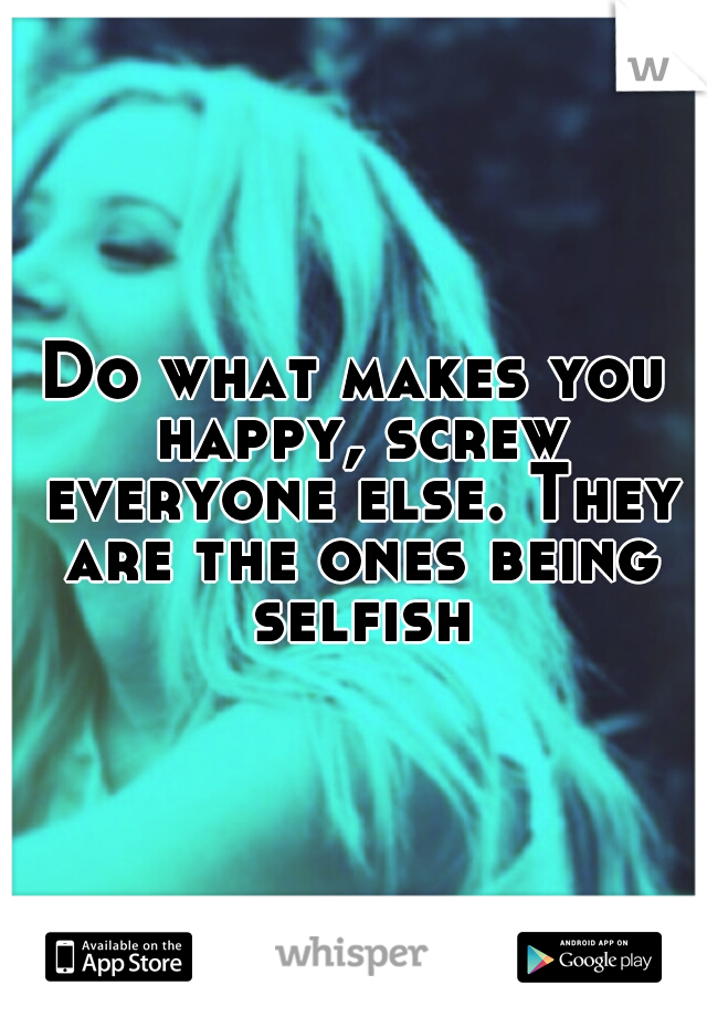 Do what makes you happy, screw everyone else. They are the ones being selfish!