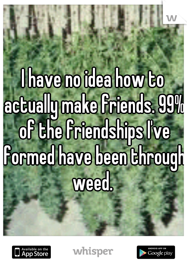I have no idea how to actually make friends. 99% of the friendships I've formed have been through weed. 