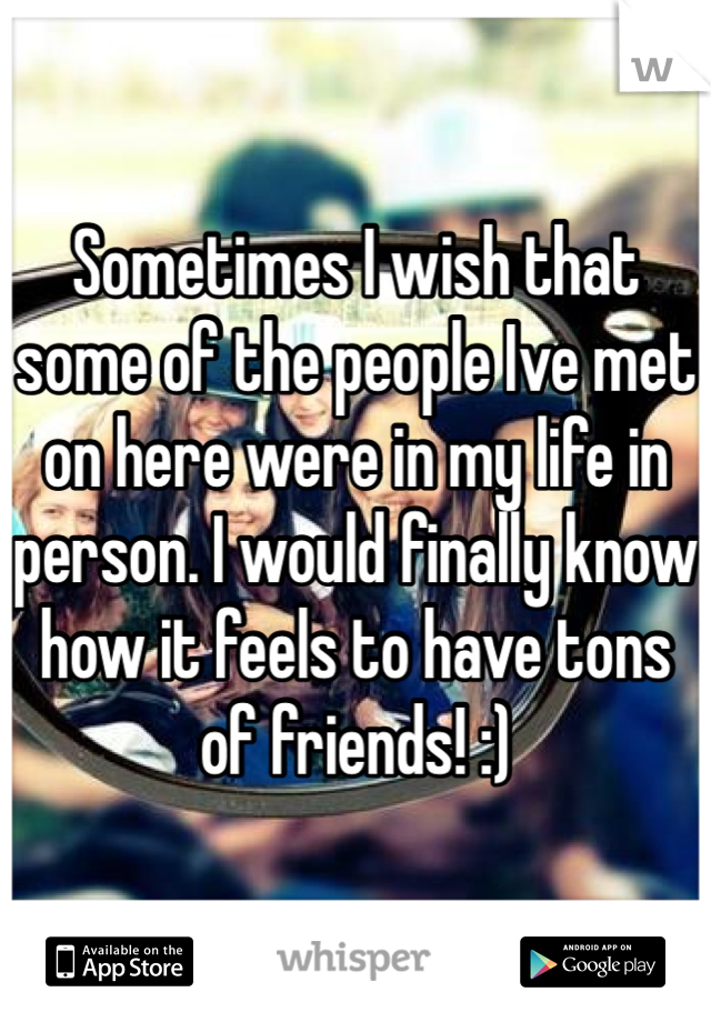 Sometimes I wish that some of the people Ive met on here were in my life in person. I would finally know how it feels to have tons of friends! :)