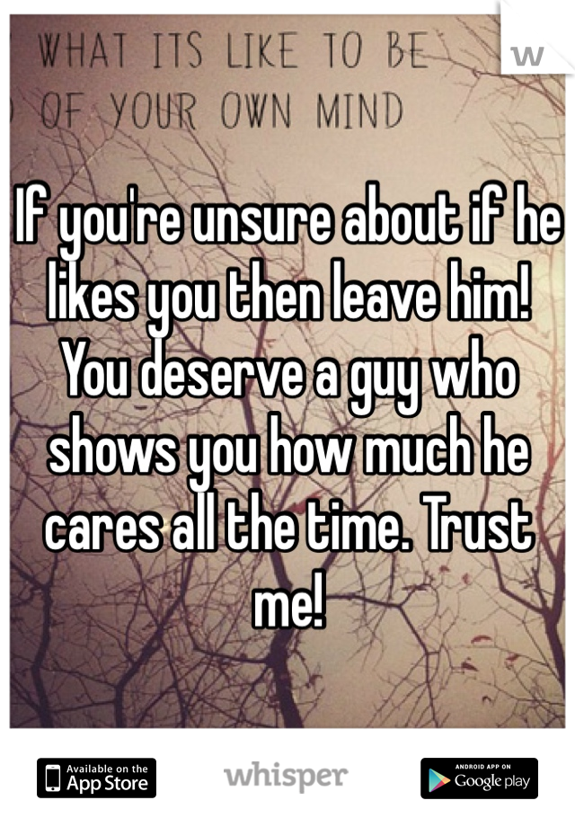 If you're unsure about if he likes you then leave him! You deserve a guy who shows you how much he cares all the time. Trust me!