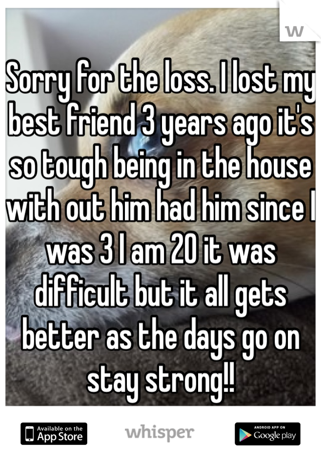 Sorry for the loss. I lost my best friend 3 years ago it's so tough being in the house with out him had him since I was 3 I am 20 it was difficult but it all gets better as the days go on stay strong!!