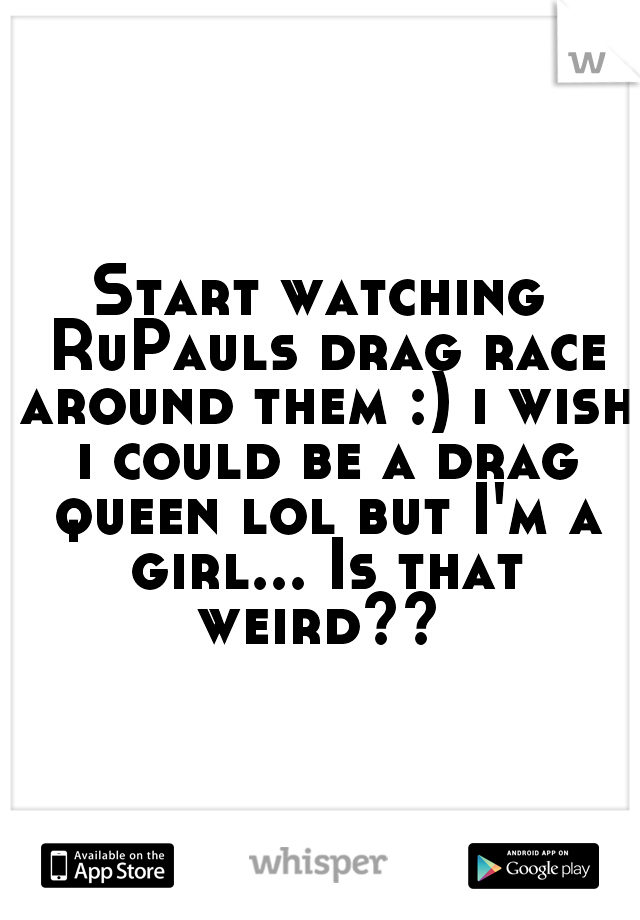 Start watching RuPauls drag race around them :) i wish i could be a drag queen lol but I'm a girl... Is that weird?? 