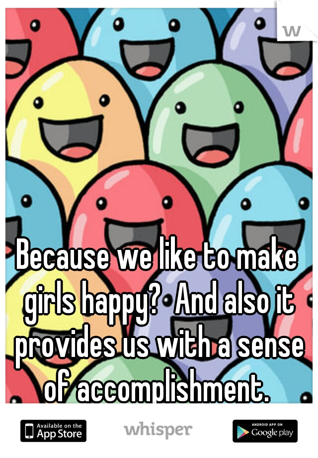 Because we like to make girls happy?  And also it provides us with a sense of accomplishment. 