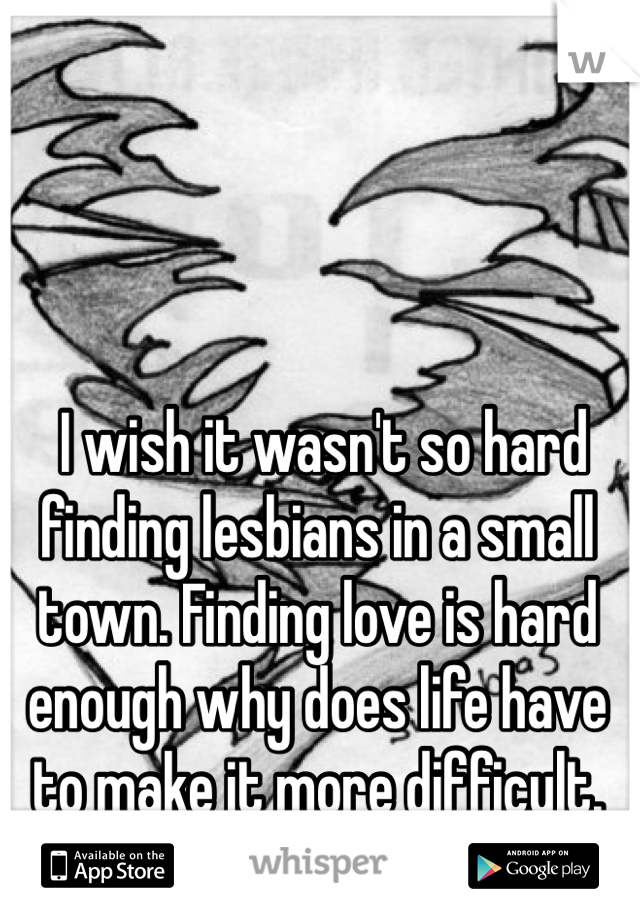  I wish it wasn't so hard finding lesbians in a small town. Finding love is hard enough why does life have to make it more difficult.