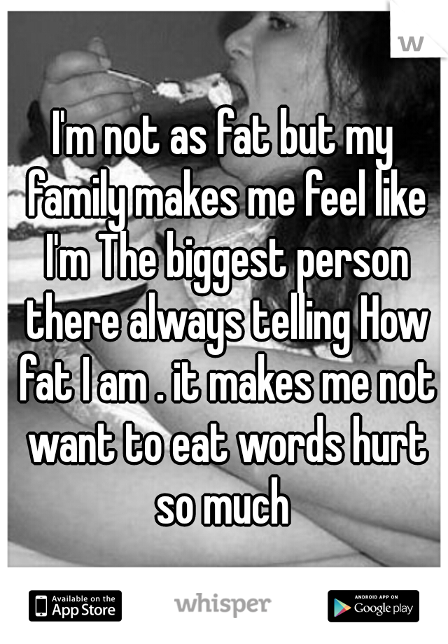 I'm not as fat but my family makes me feel like I'm The biggest person there always telling How fat I am . it makes me not want to eat words hurt so much 