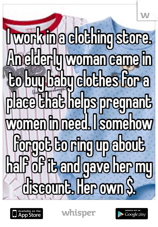 I work in a clothing store. An elderly woman came in to buy baby clothes for a place that helps pregnant women in need. I somehow forgot to ring up about half of it and gave her my discount. Her own $.