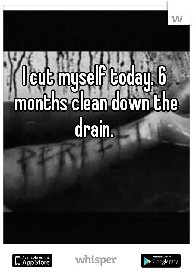 I cut myself today. 6 months clean down the drain. 