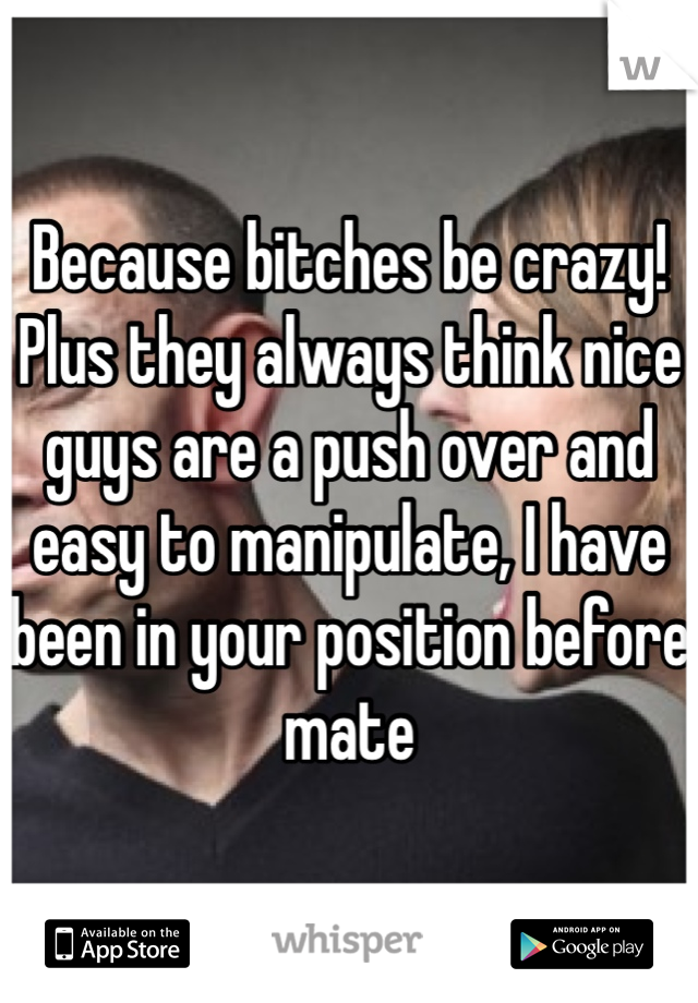 Because bitches be crazy! Plus they always think nice guys are a push over and easy to manipulate, I have been in your position before mate 