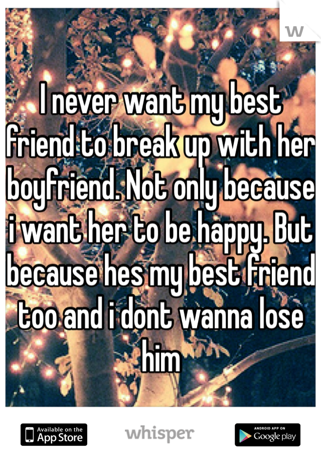 I never want my best friend to break up with her boyfriend. Not only because i want her to be happy. But because hes my best friend too and i dont wanna lose him 