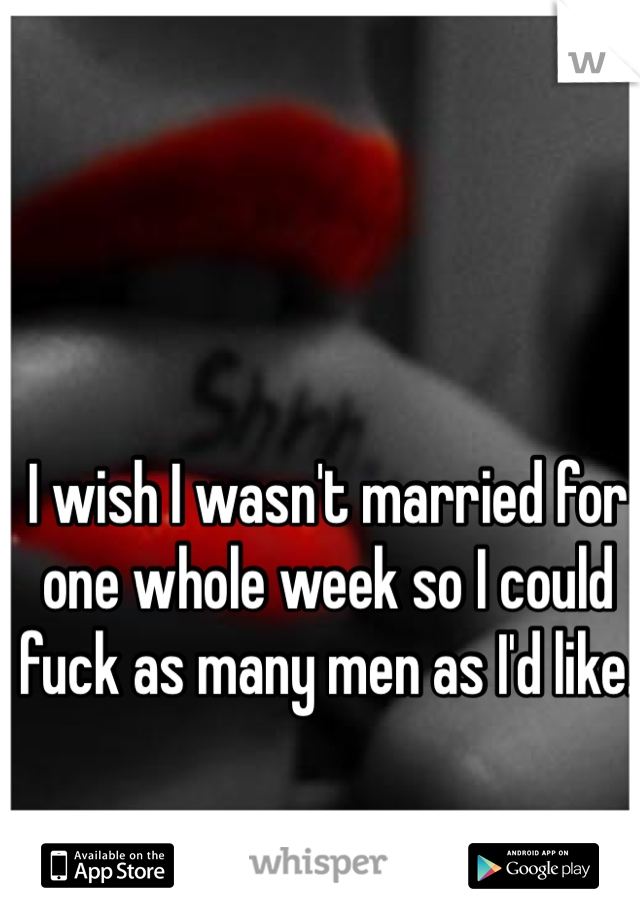I wish I wasn't married for one whole week so I could fuck as many men as I'd like.