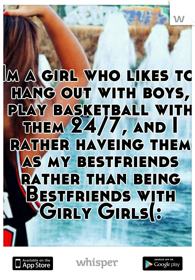 Im a girl who likes to hang out with boys, play basketball with them 24/7, and I rather haveing them as my bestfriends rather than being Bestfriends with Girly Girls(: