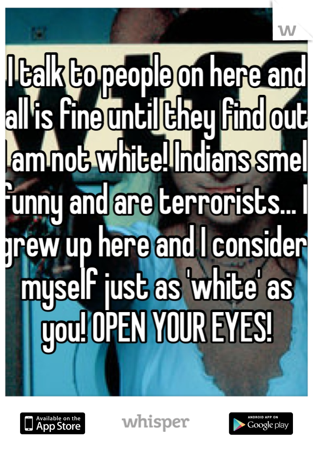 I talk to people on here and all is fine until they find out I am not white! Indians smell funny and are terrorists... I grew up here and I consider myself just as 'white' as you! OPEN YOUR EYES! 