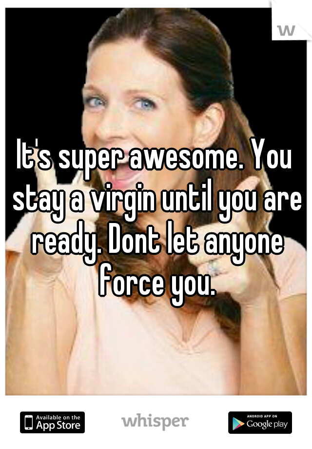 It's super awesome. You stay a virgin until you are ready. Dont let anyone force you.