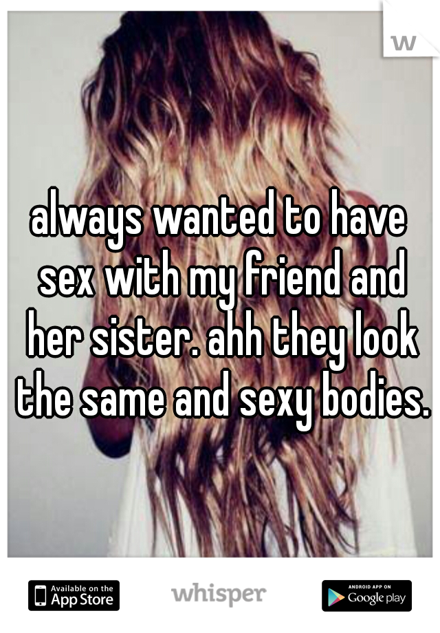 always wanted to have sex with my friend and her sister. ahh they look the same and sexy bodies.
