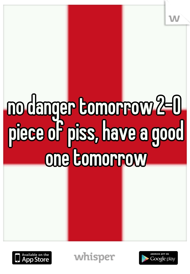 no danger tomorrow 2-0 piece of piss, have a good one tomorrow