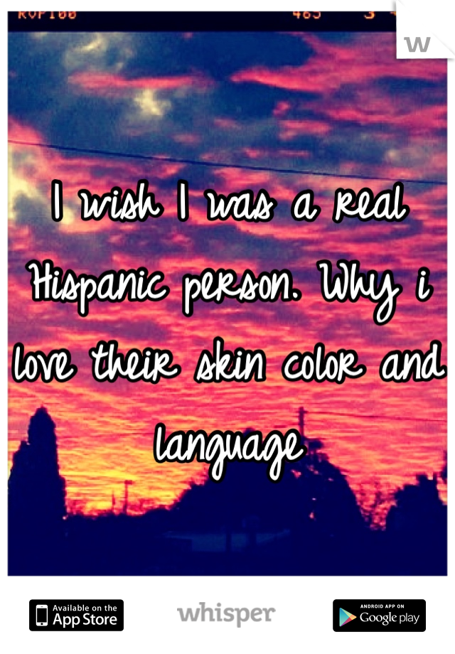 I wish I was a real Hispanic person. Why i love their skin color and language 