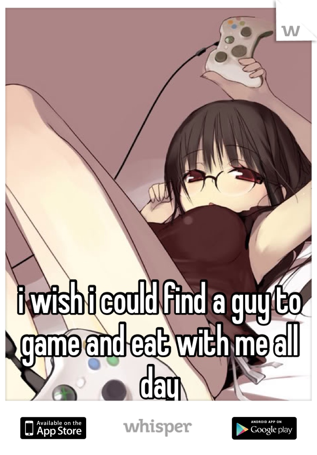 i wish i could find a guy to game and eat with me all day