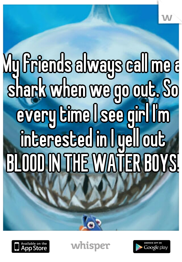 My friends always call me a shark when we go out. So every time I see girl I'm interested in I yell out BLOOD IN THE WATER BOYS!