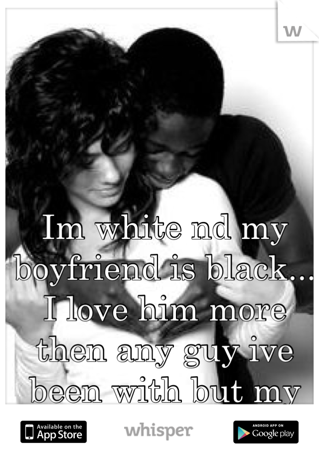 Im white nd my boyfriend is black... I love him more then any guy ive been with but my family judges me

