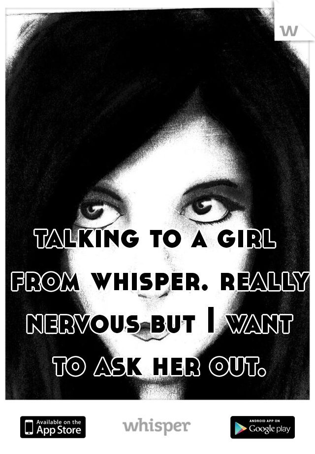 talking to a girl from whisper. really nervous but I want to ask her out.