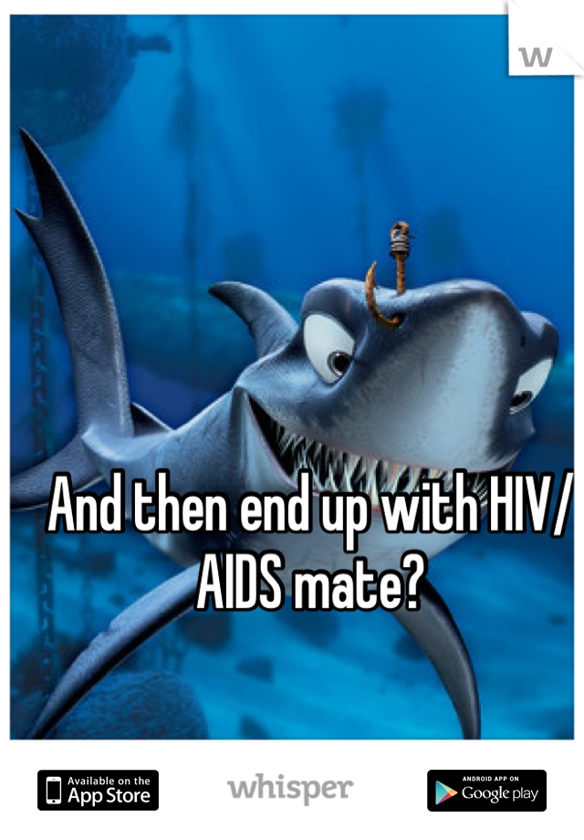 And then end up with HIV/AIDS mate?