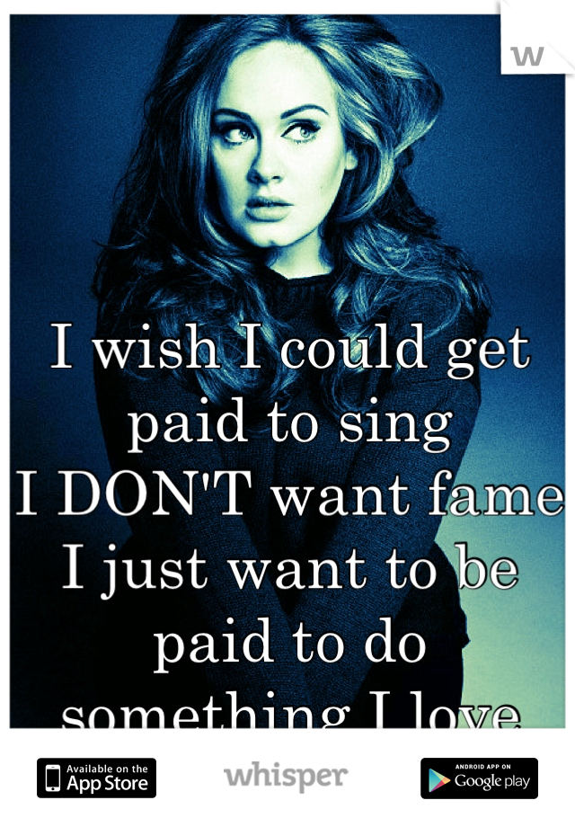 I wish I could get paid to sing
I DON'T want fame
I just want to be paid to do something I love