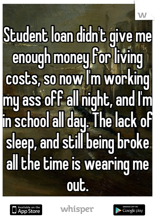 Student loan didn't give me enough money for living costs, so now I'm working my ass off all night, and I'm in school all day. The lack of sleep, and still being broke all the time is wearing me out.