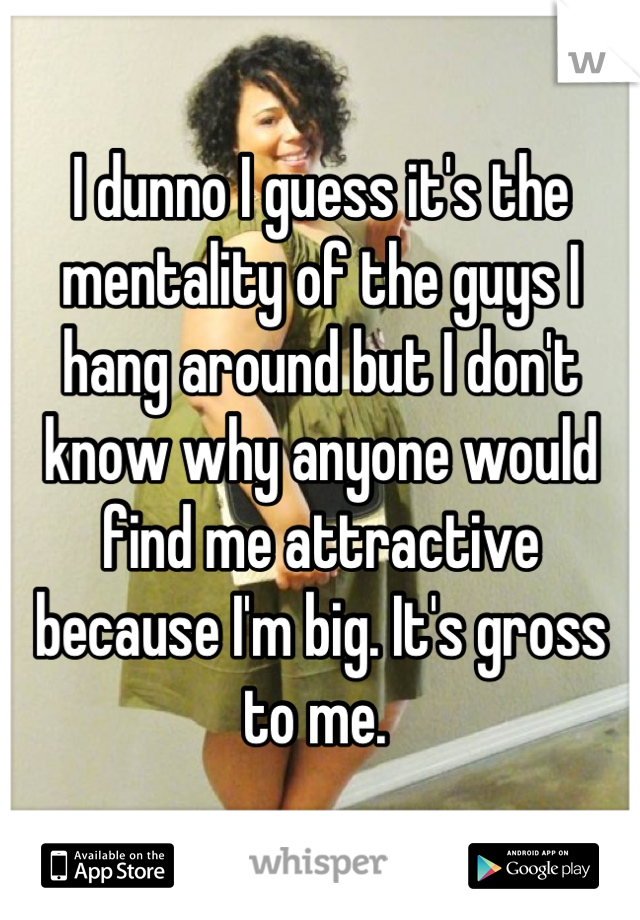 I dunno I guess it's the mentality of the guys I hang around but I don't know why anyone would find me attractive because I'm big. It's gross to me. 