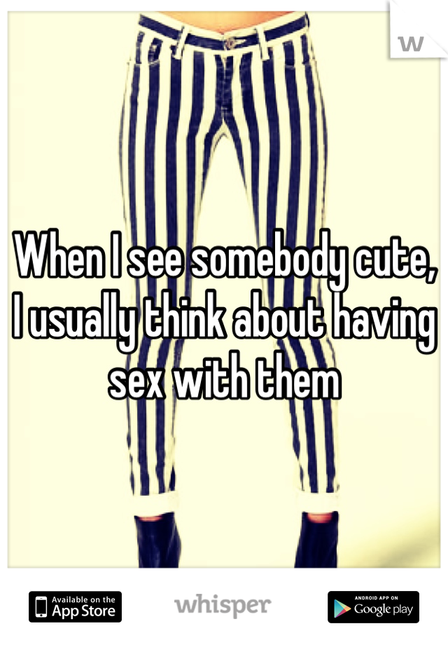 When I see somebody cute, I usually think about having sex with them