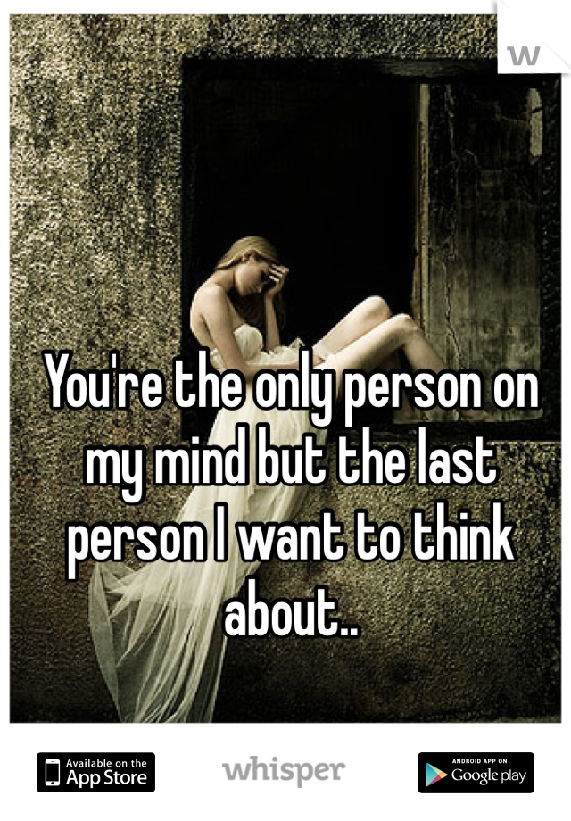You're the only person on my mind but the last person I want to think about..