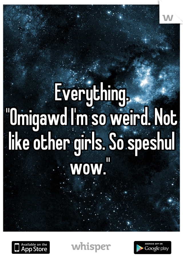 Everything.
"Omigawd I'm so weird. Not like other girls. So speshul wow." 