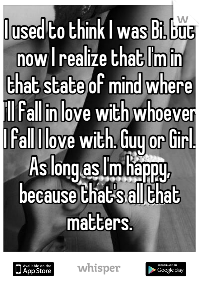 I used to think I was Bi. But now I realize that I'm in that state of mind where I'll fall in love with whoever I fall I love with. Guy or Girl. As long as I'm happy, because that's all that matters.