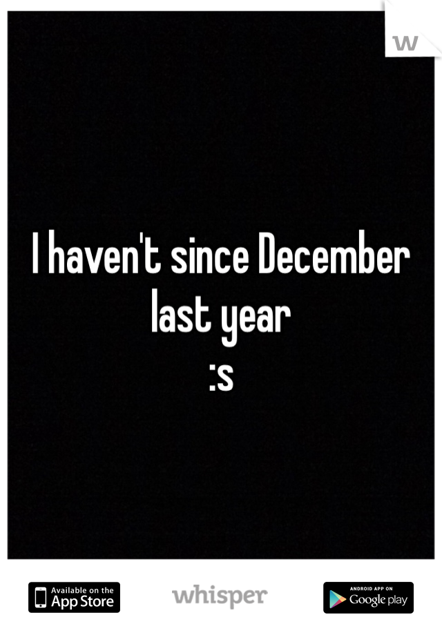 I haven't since December last year
:s