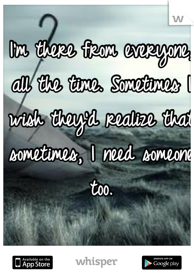 I'm there from everyone, all the time. Sometimes I wish they'd realize that sometimes, I need someone too. 