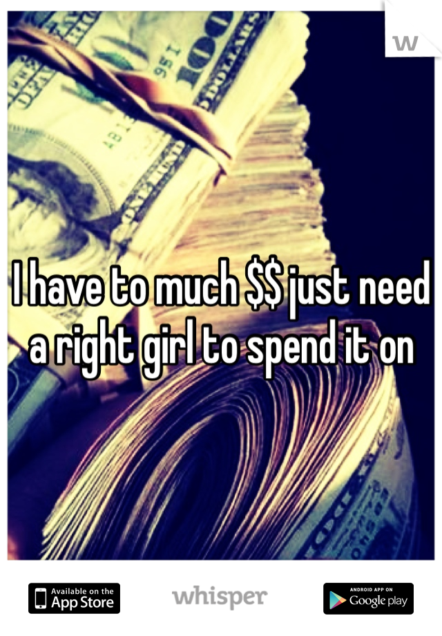 I have to much $$ just need a right girl to spend it on