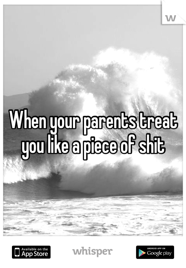 When your parents treat you like a piece of shit
