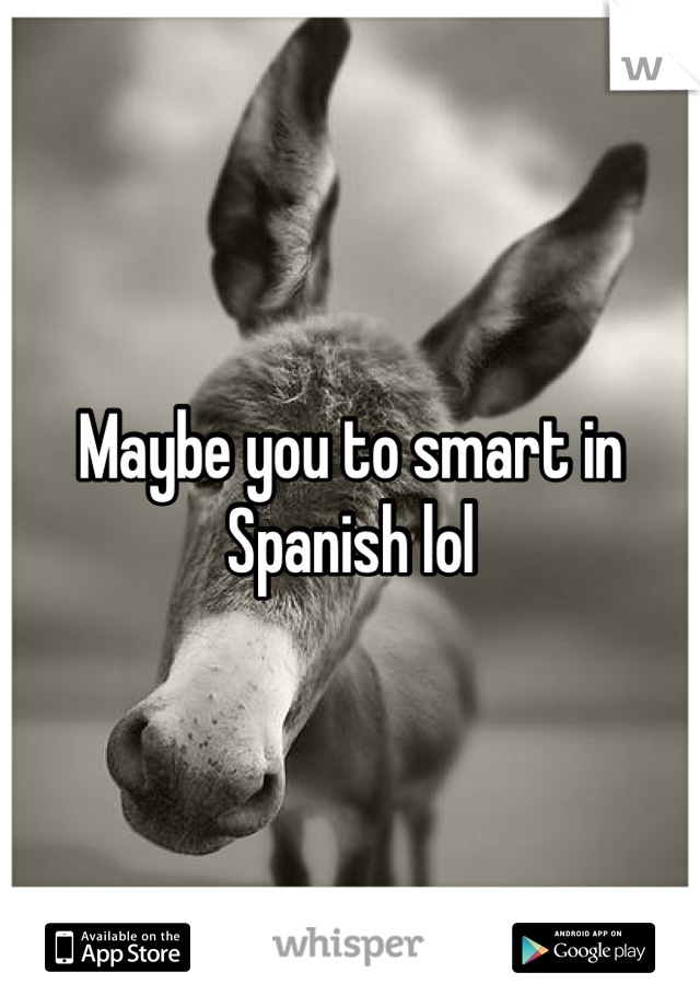 Maybe you to smart in Spanish lol