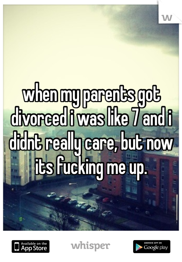 when my parents got divorced i was like 7 and i didnt really care, but now its fucking me up. 