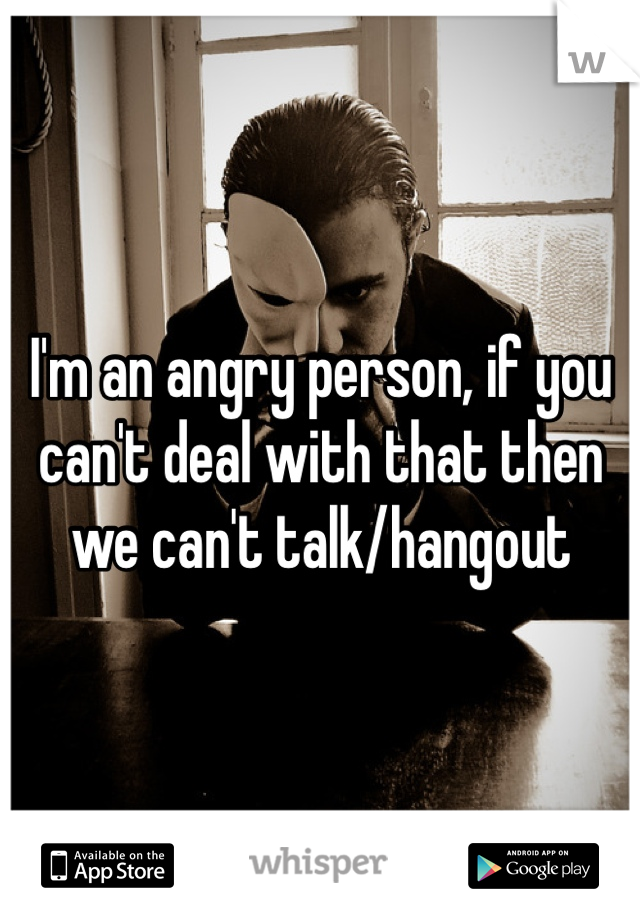 I'm an angry person, if you can't deal with that then we can't talk/hangout