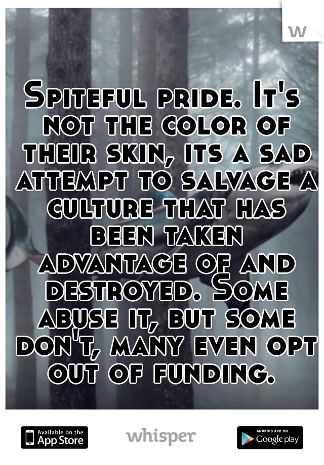Spiteful pride. It's not the color of their skin, its a sad attempt to salvage a culture that has been taken advantage of and destroyed. Some abuse it, but some don't, many even opt out of funding. 