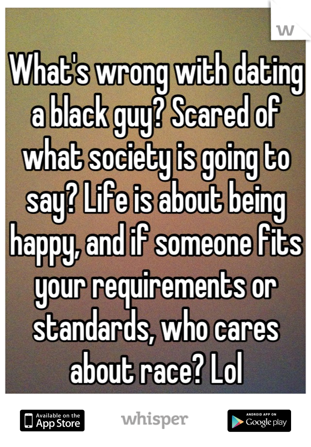 What's wrong with dating a black guy? Scared of what society is going to say? Life is about being happy, and if someone fits your requirements or standards, who cares about race? Lol