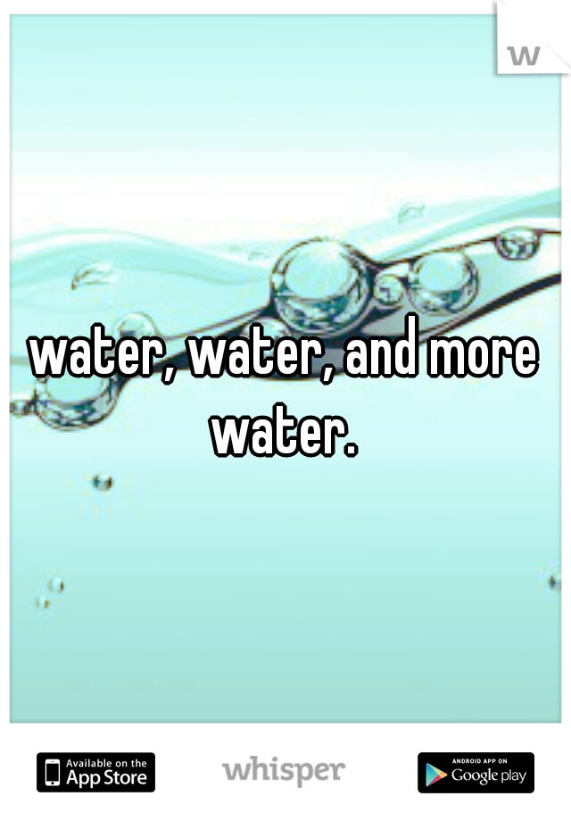 water, water, and more water. 