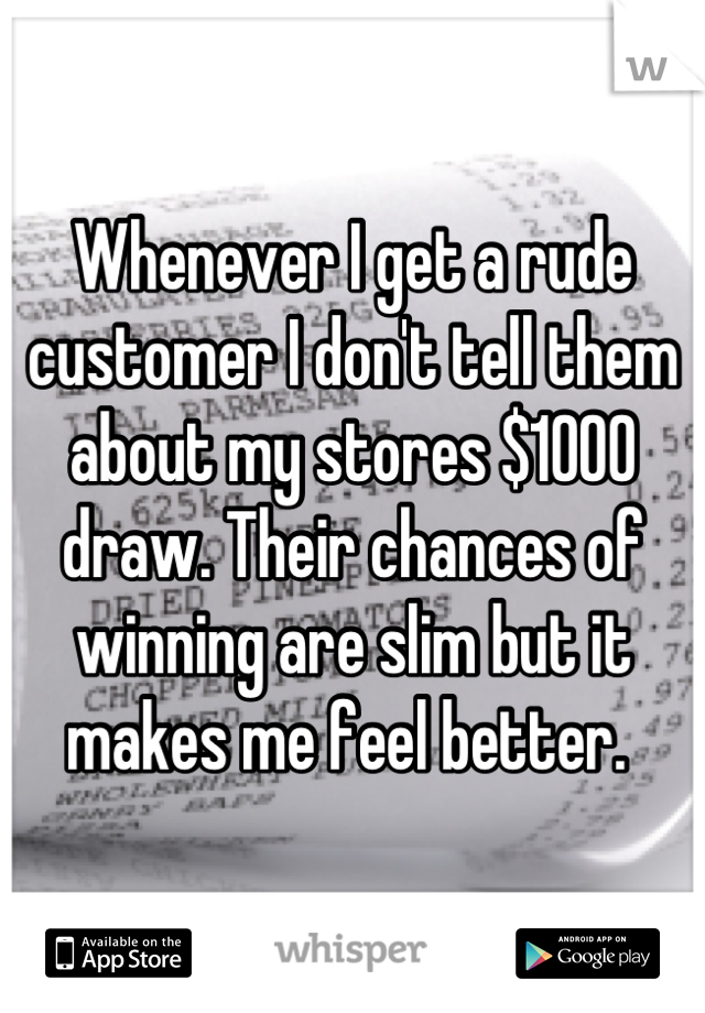 Whenever I get a rude customer I don't tell them about my stores $1000 draw. Their chances of winning are slim but it makes me feel better. 