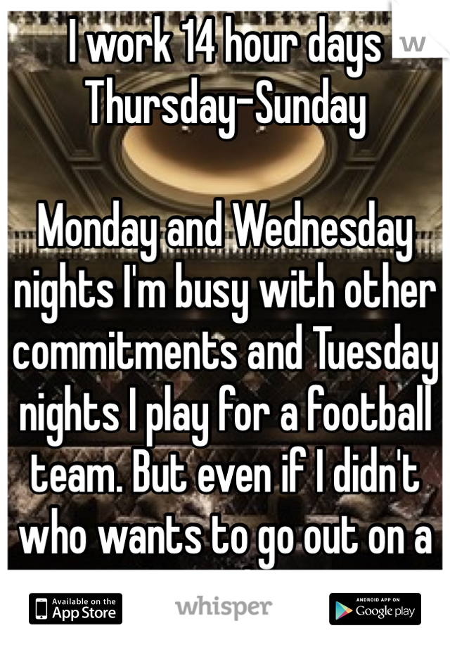 I work 14 hour days Thursday-Sunday

Monday and Wednesday nights I'm busy with other commitments and Tuesday nights I play for a football team. But even if I didn't who wants to go out on a Tuesday 