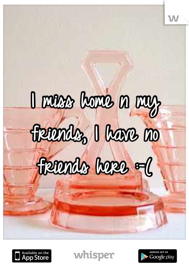 I miss home n my friends, I have no friends here :-(
