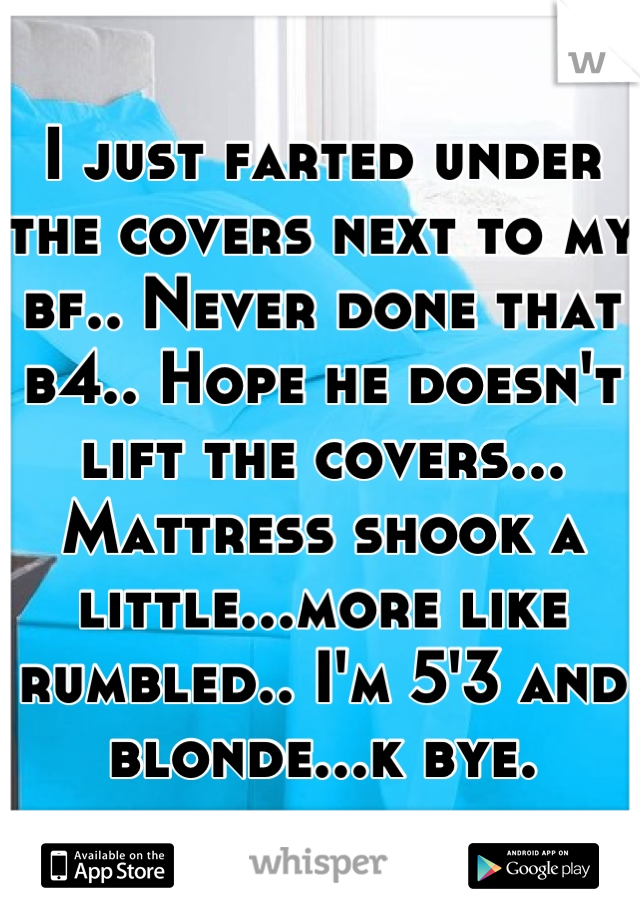 I just farted under the covers next to my bf.. Never done that b4.. Hope he doesn't lift the covers... Mattress shook a little...more like rumbled.. I'm 5'3 and blonde...k bye.