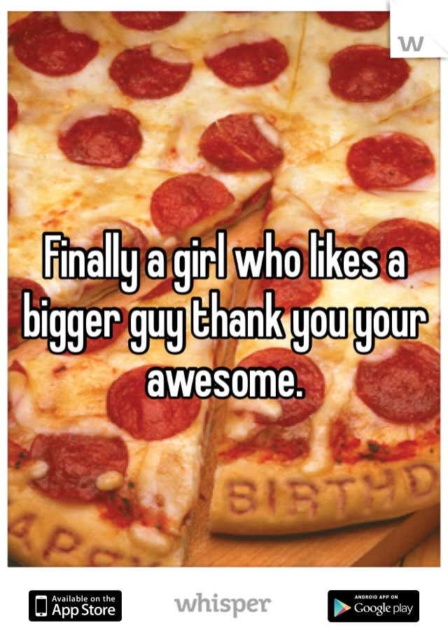 Finally a girl who likes a bigger guy thank you your awesome.