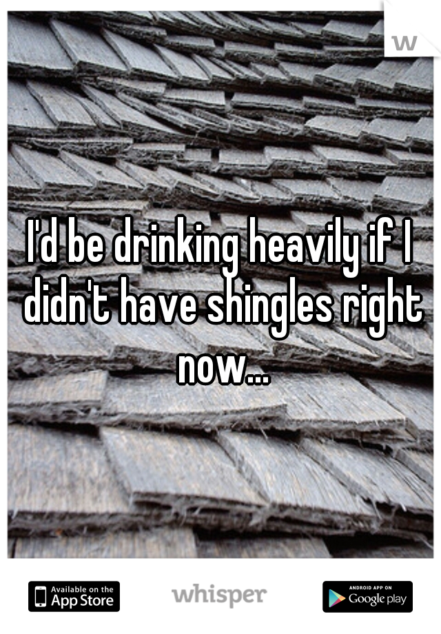 I'd be drinking heavily if I didn't have shingles right now...