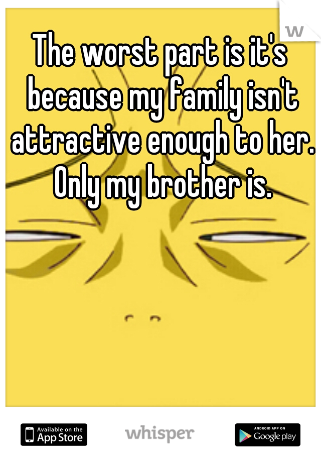 The worst part is it's because my family isn't attractive enough to her. Only my brother is.
